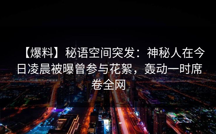 【爆料】秘语空间突发：神秘人在今日凌晨被曝曾参与花絮，轰动一时席卷全网