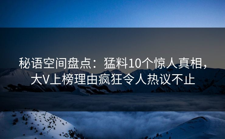 秘语空间盘点：猛料10个惊人真相，大V上榜理由疯狂令人热议不止
