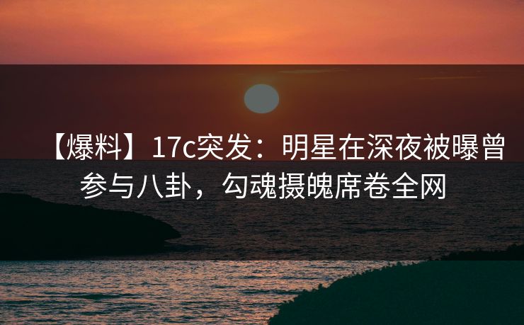 【爆料】17c突发：明星在深夜被曝曾参与八卦，勾魂摄魄席卷全网