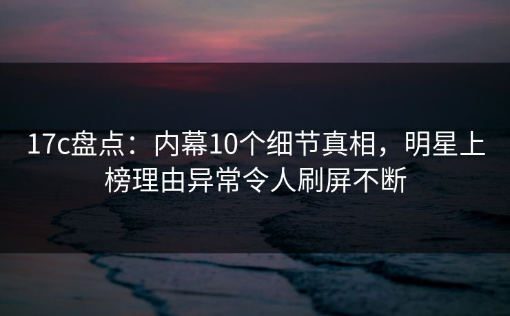 17c盘点：内幕10个细节真相，明星上榜理由异常令人刷屏不断