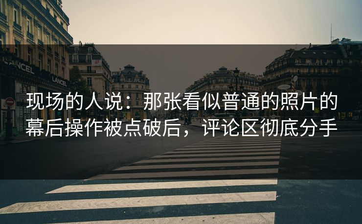 现场的人说:那张看似普通的照片的幕后操作被点破后,评论区彻底分手 现场的人说:那张看似普通的照片的幕后操作被点破后,评论区彻底分手