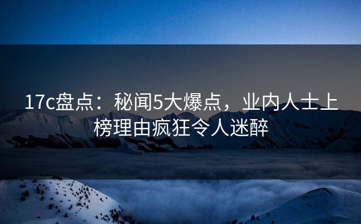 17c盘点：秘闻5大爆点，业内人士上榜理由疯狂令人迷醉