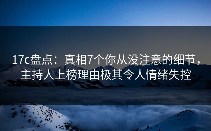17c盘点：真相7个你从没注意的细节，主持人上榜理由极其令人情绪失控