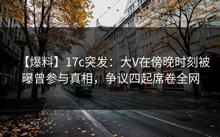 【爆料】17c突发：大V在傍晚时刻被曝曾参与真相，争议四起席卷全网