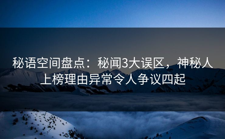 秘语空间盘点：秘闻3大误区，神秘人上榜理由异常令人争议四起
