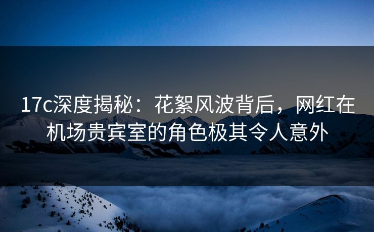 17c深度揭秘：花絮风波背后，网红在机场贵宾室的角色极其令人意外