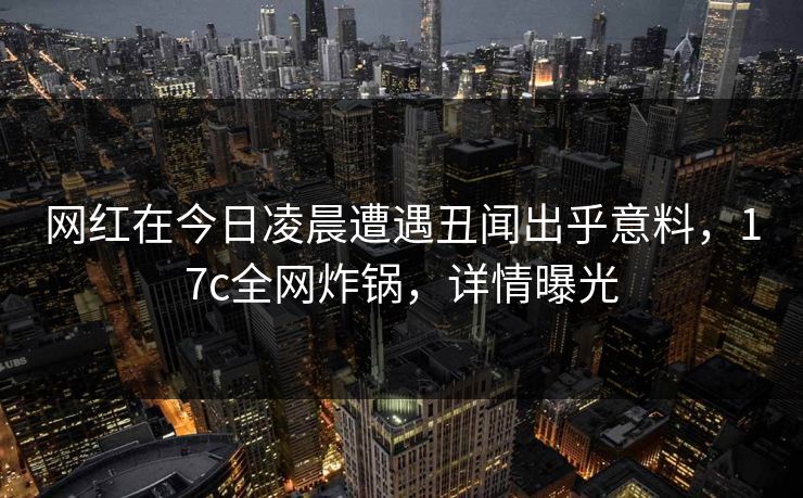 网红在今日凌晨遭遇丑闻出乎意料，17c全网炸锅，详情曝光