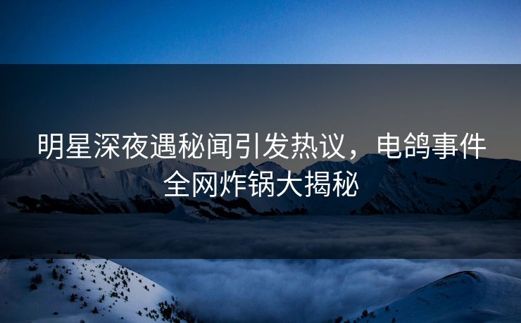 明星深夜遇秘闻引发热议，电鸽事件全网炸锅大揭秘