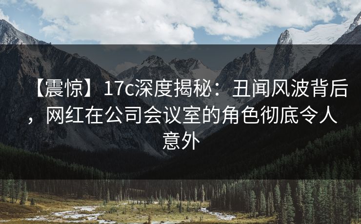 【震惊】17c深度揭秘：丑闻风波背后，网红在公司会议室的角色彻底令人意外