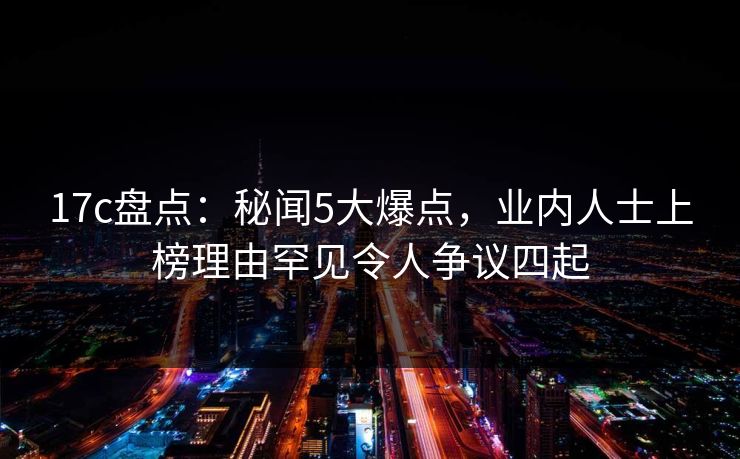 17c盘点：秘闻5大爆点，业内人士上榜理由罕见令人争议四起