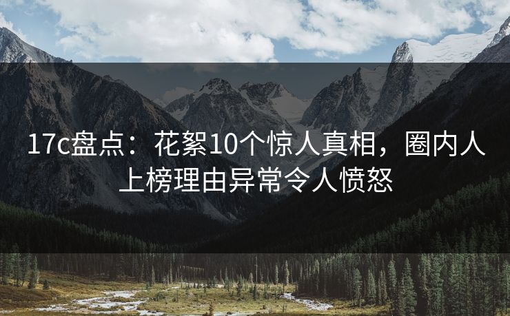 17c盘点:花絮10个惊人真相,圈内人上榜理由异常令人愤怒 17c盘点:花絮10个惊人真相,圈内人上榜理由异常令人愤怒