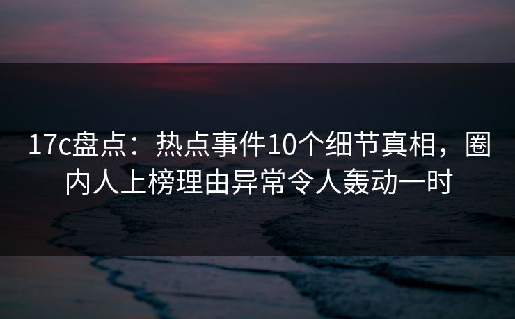 17c盘点：热点事件10个细节真相，圈内人上榜理由异常令人轰动一时