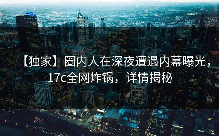 【独家】圈内人在深夜遭遇内幕曝光，17c全网炸锅，详情揭秘