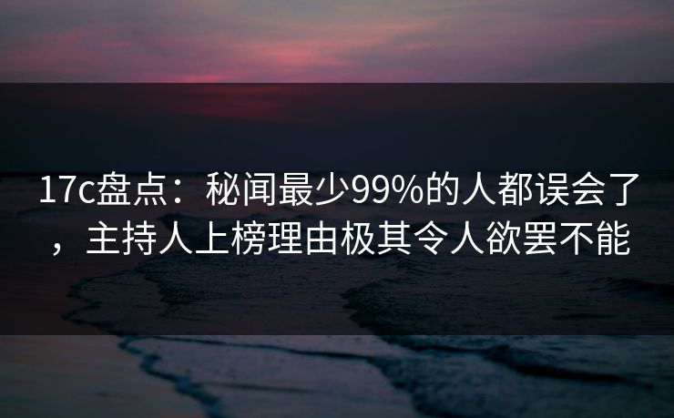 17c盘点：秘闻最少99%的人都误会了，主持人上榜理由极其令人欲罢不能