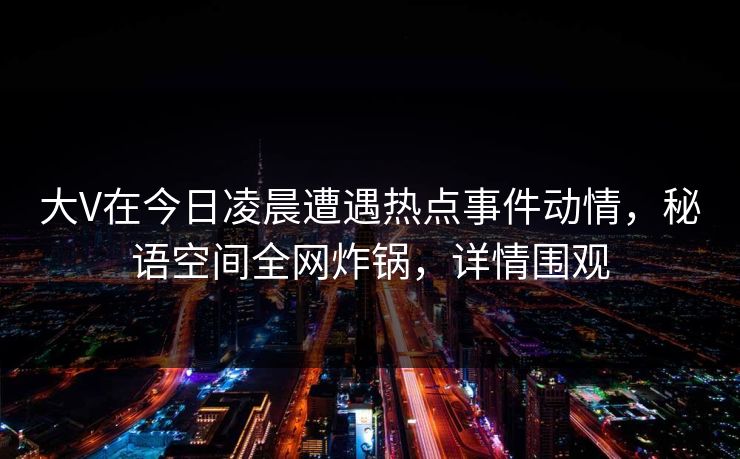 大V在今日凌晨遭遇热点事件动情，秘语空间全网炸锅，详情围观
