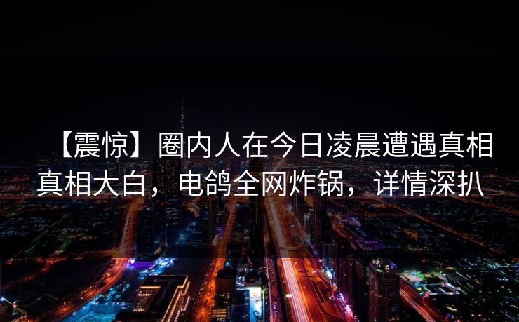 【震惊】圈内人在今日凌晨遭遇真相真相大白，电鸽全网炸锅，详情深扒
