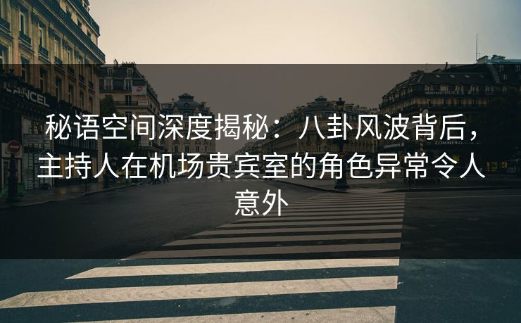 秘语空间深度揭秘：八卦风波背后，主持人在机场贵宾室的角色异常令人意外