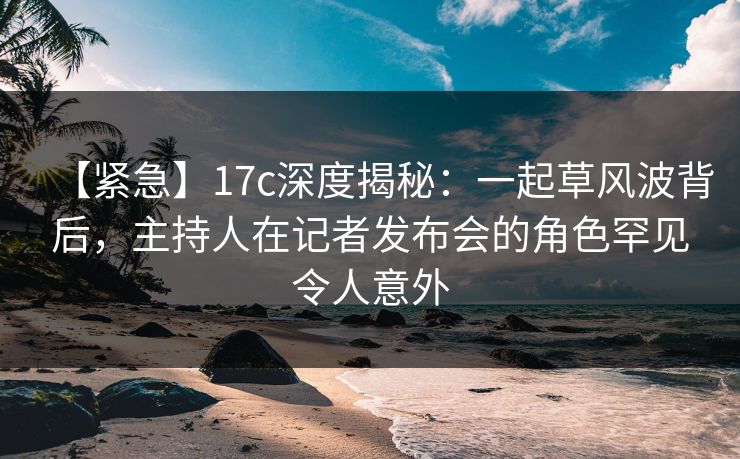 【紧急】17c深度揭秘：一起草风波背后，主持人在记者发布会的角色罕见令人意外