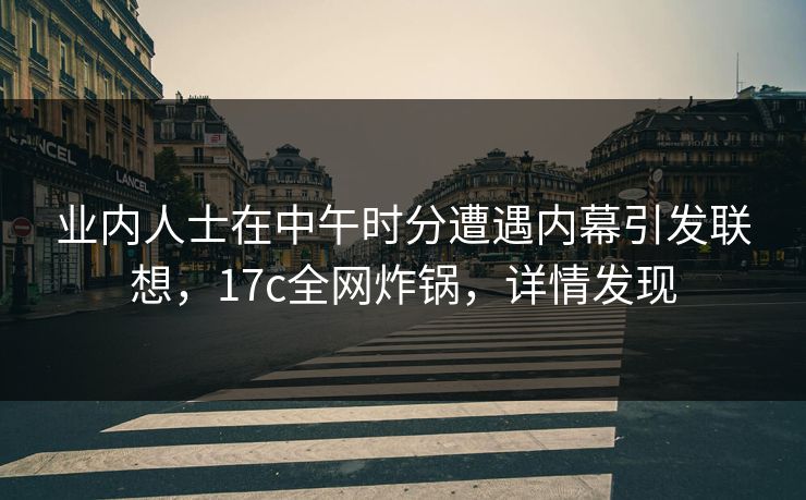业内人士在中午时分遭遇内幕引发联想，17c全网炸锅，详情发现