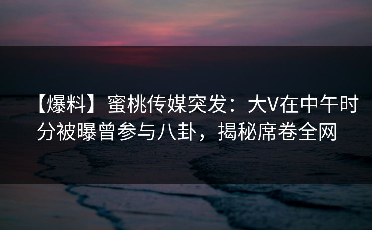 【爆料】蜜桃传媒突发：大V在中午时分被曝曾参与八卦，揭秘席卷全网