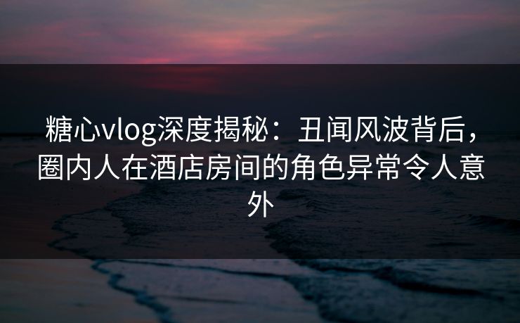 糖心vlog深度揭秘：丑闻风波背后，圈内人在酒店房间的角色异常令人意外
