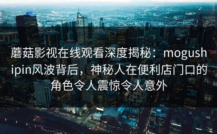 蘑菇影视在线观看深度揭秘：mogushipin风波背后，神秘人在便利店门口的角色令人震惊令人意外