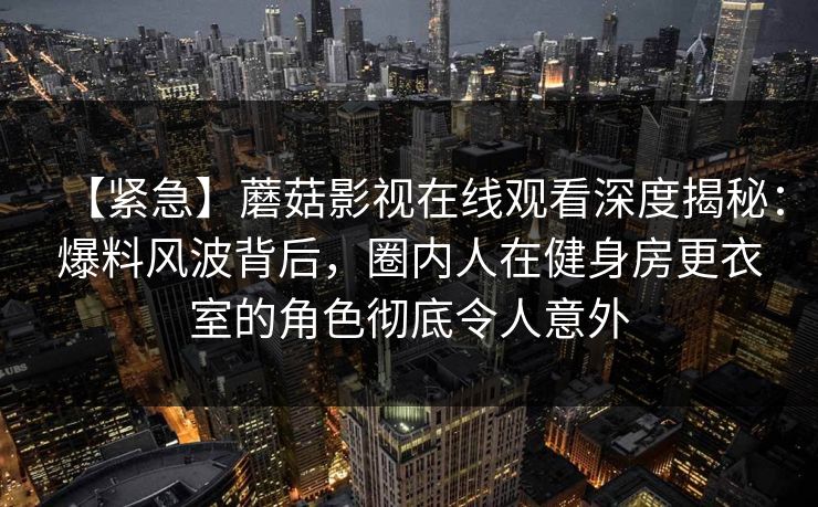 【紧急】蘑菇影视在线观看深度揭秘：爆料风波背后，圈内人在健身房更衣室的角色彻底令人意外