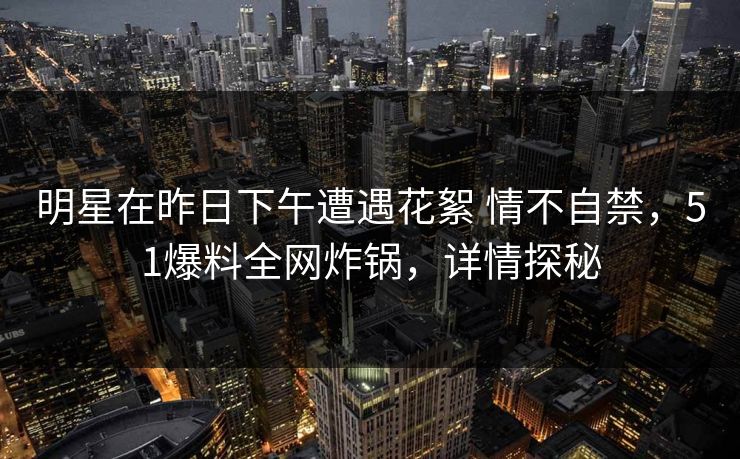 明星在昨日下午遭遇花絮 情不自禁，51爆料全网炸锅，详情探秘