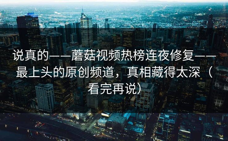 说真的——蘑菇视频热榜连夜修复——最上头的原创频道,真相藏得太深(看完再说) 说真的——蘑菇视频热榜连夜修复——最上头的原创频道,真相藏得太深(看完再说)