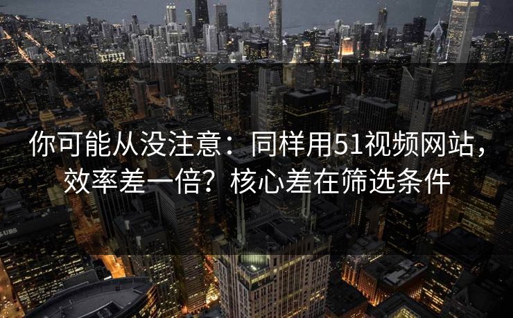 你可能从没注意：同样用51视频网站，效率差一倍？核心差在筛选条件