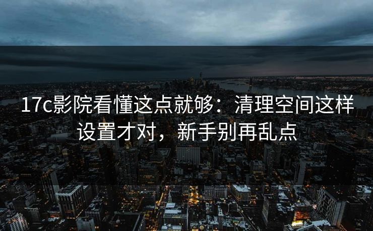 17c影院看懂这点就够：清理空间这样设置才对，新手别再乱点